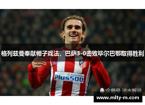 格列兹曼奉献帽子戏法，巴萨3-0击败毕尔巴鄂取得胜利