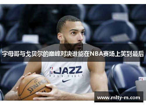 字母哥与戈贝尔的巅峰对决谁能在NBA赛场上笑到最后